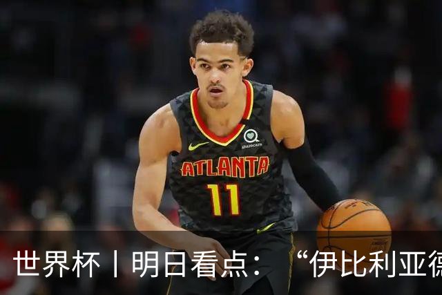 世界杯丨明日看点：“伊比利亚德比”与东道主硬仗