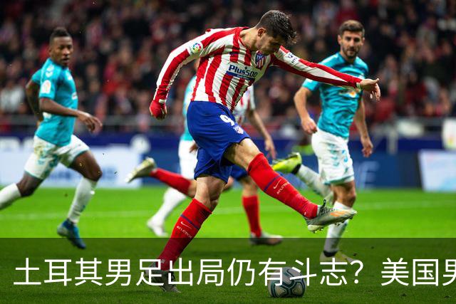 土耳其男足出局仍有斗志？美国男足已锁定小组头名！