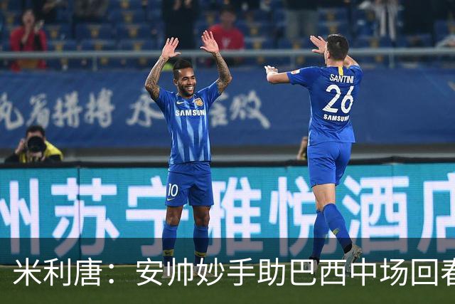 米利唐：安帅妙手助巴西中场回春，在皇马时他就善于倾听建议